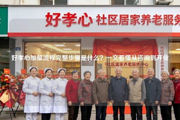 好孝心加盟流程完整步骤是什么？一文看懂从咨询到开业