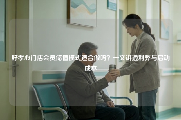 好孝心门店会员储值模式适合做吗？一文讲透利弊与启动成本