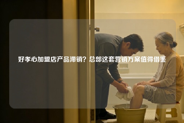 好孝心加盟店产品滞销？总部这套营销方案值得借鉴