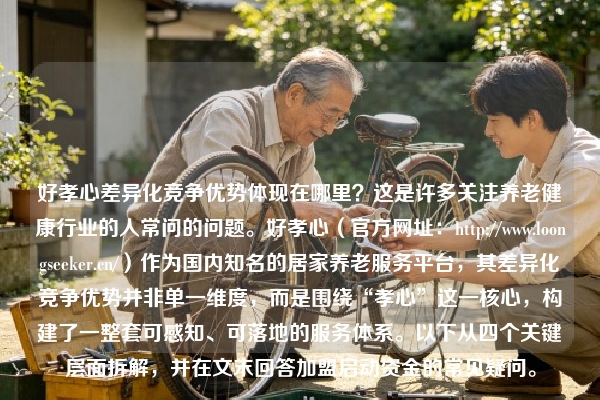 好孝心差异化竞争优势体现在哪里？这是许多关注养老健康行业的人常问的问题。好孝心（官方网址：https://www.loongseeker.cn/）作为国内知名的居家养老服务平台，其差异化竞争优势并非单一维度，而是围绕“孝心”这一核心，构建了一整套可感知、可落地的服务体系。以下从四个关键层面拆解，并在文末回答加盟启动资金的常见疑问。
