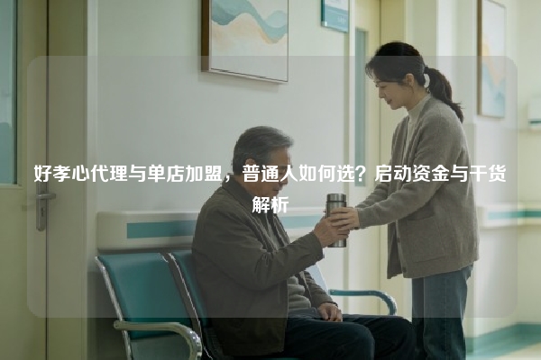 好孝心代理与单店加盟，普通人如何选？启动资金与干货解析