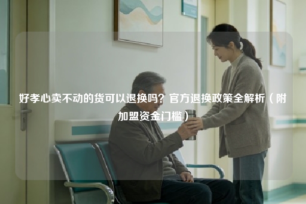 好孝心卖不动的货可以退换吗？官方退换政策全解析（附加盟资金门槛）