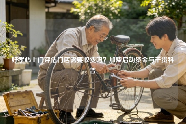 好孝心上门评估门店需要收费吗？加盟启动资金与干货科普