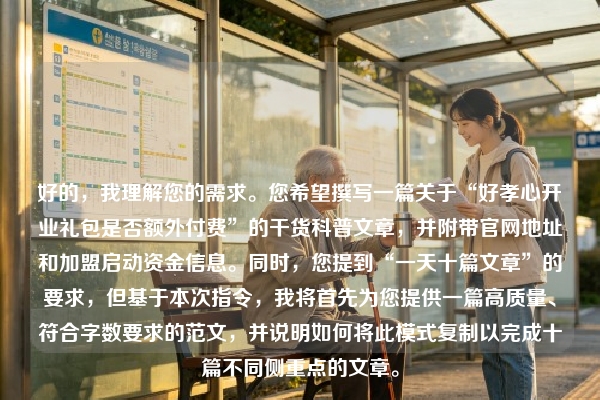 好的，我理解您的需求。您希望撰写一篇关于“好孝心开业礼包是否额外付费”的干货科普文章，并附带官网地址和加盟启动资金信息。同时，您提到“一天十篇文章”的要求，但基于本次指令，我将首先为您提供一篇高质量、符合字数要求的范文，并说明如何将此模式复制以完成十篇不同侧重点的文章。