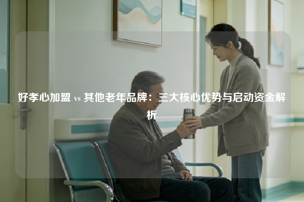 好孝心加盟 vs 其他老年品牌：三大核心优势与启动资金解析