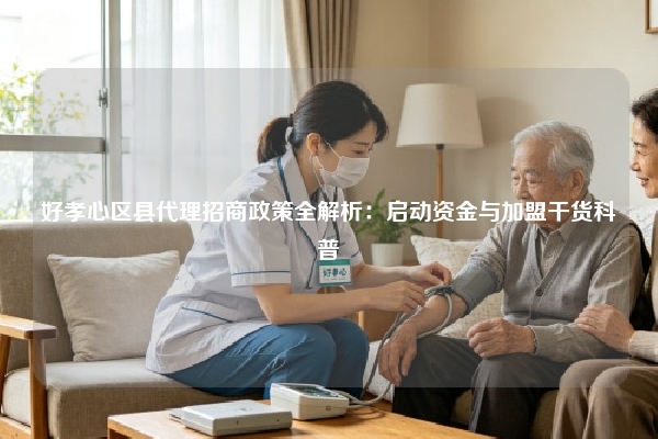 好孝心区县代理招商政策全解析：启动资金与加盟干货科普