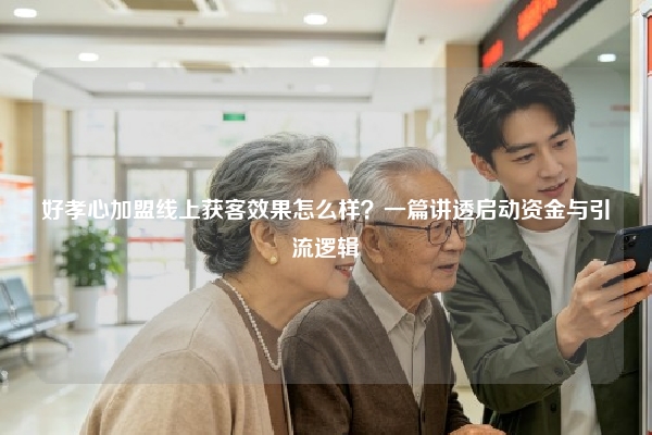 好孝心加盟线上获客效果怎么样？一篇讲透启动资金与引流逻辑