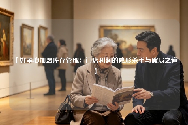【好孝心加盟库存管理：门店利润的隐形杀手与破局之道】
