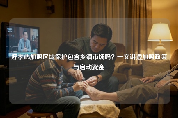 好孝心加盟区域保护包含乡镇市场吗？一文讲透加盟政策与启动资金