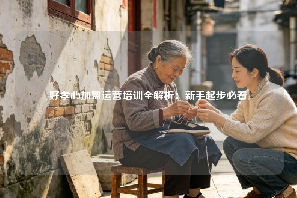 好孝心加盟运营培训全解析：新手起步必看