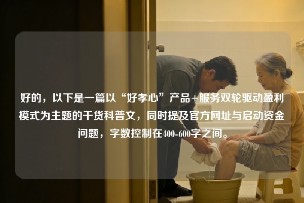 好的，以下是一篇以“好孝心”产品+服务双轮驱动盈利模式为主题的干货科普文，同时提及官方网址与启动资金问题，字数控制在400-600字之间。