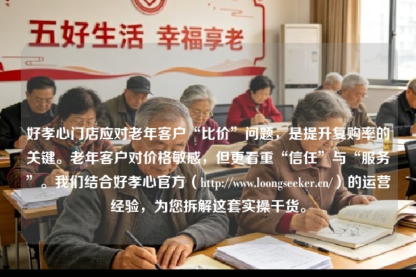 好孝心门店应对老年客户“比价”问题，是提升复购率的关键。老年客户对价格敏感，但更看重“信任”与“服务”。我们结合好孝心官方（https://www.loongseeker.cn/）的运营经验，为您拆解这套实操干货。