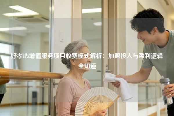 好孝心增值服务项目收费模式解析：加盟投入与盈利逻辑全知道