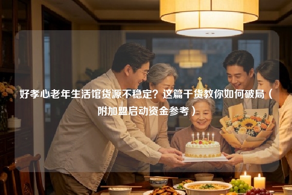 好孝心老年生活馆货源不稳定？这篇干货教你如何破局（附加盟启动资金参考）
