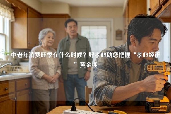 中老年消费旺季在什么时候？好孝心助您把握“孝心经济”黄金期