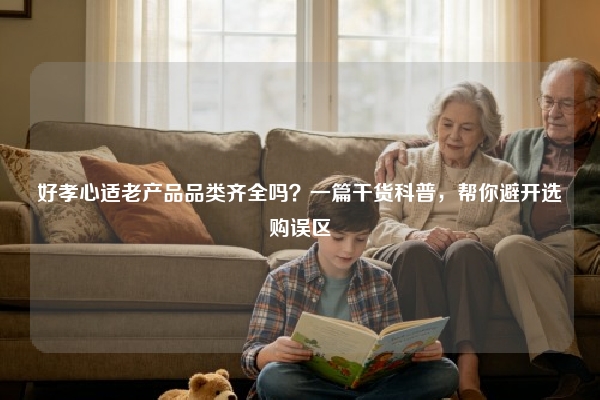 好孝心适老产品品类齐全吗？一篇干货科普，帮你避开选购误区