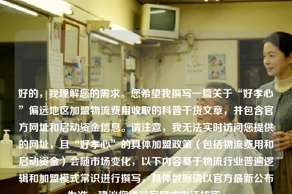 好的，我理解您的需求。您希望我撰写一篇关于“好孝心”偏远地区加盟物流费用收取的科普干货文章，并包含官方网址和启动资金信息。请注意，我无法实时访问您提供的网址，且“好孝心”的具体加盟政策（包括物流费用和启动资金）会随市场变化，以下内容基于物流行业普遍逻辑和加盟模式常识进行撰写，具体数据请以官方最新公布为准，建议您通过官网或电话核实。