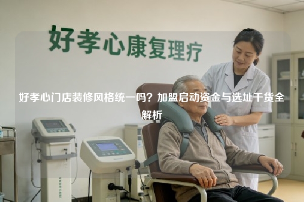 好孝心门店装修风格统一吗？加盟启动资金与选址干货全解析