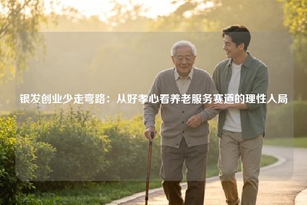 银发创业少走弯路：从好孝心看养老服务赛道的理性入局