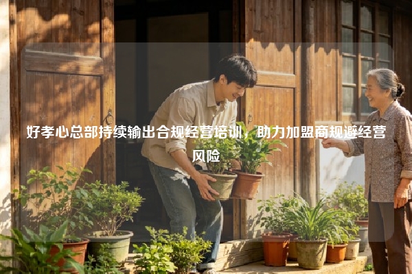 好孝心总部持续输出合规经营培训，助力加盟商规避经营风险
