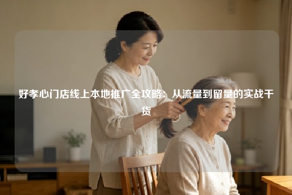 好孝心门店线上本地推广全攻略：从流量到留量的实战干货