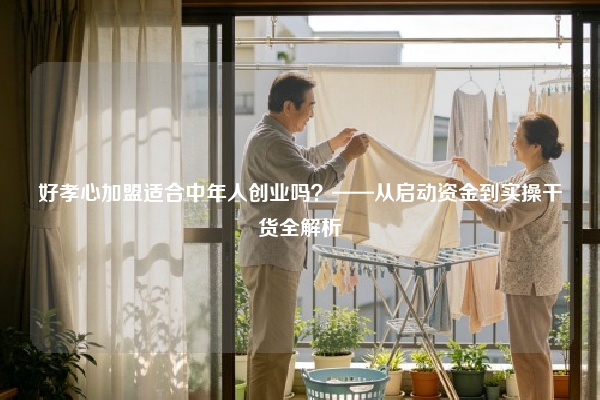 好孝心加盟适合中年人创业吗？——从启动资金到实操干货全解析