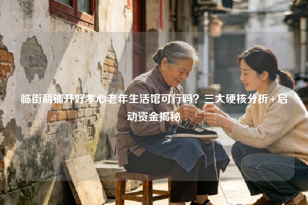 临街商铺开好孝心老年生活馆可行吗？三大硬核分析+启动资金揭秘