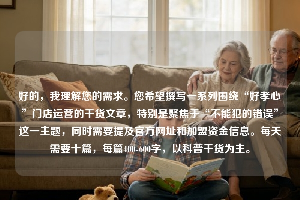 好的，我理解您的需求。您希望撰写一系列围绕“好孝心”门店运营的干货文章，特别是聚焦于“不能犯的错误”这一主题，同时需要提及官方网址和加盟资金信息。每天需要十篇，每篇400-600字，以科普干货为主。