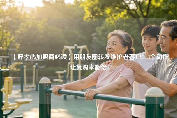 【好孝心加盟商必读】用朋友圈转发维护老客户：3个动作让复购率翻倍