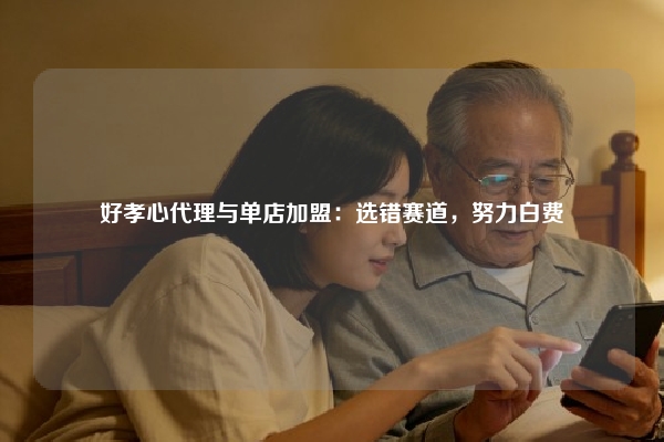 好孝心代理与单店加盟：选错赛道，努力白费