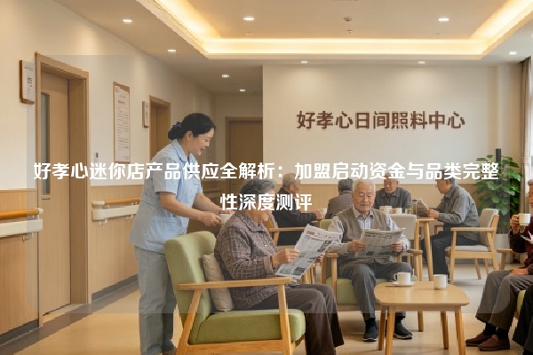 好孝心迷你店产品供应全解析：加盟启动资金与品类完整性深度测评