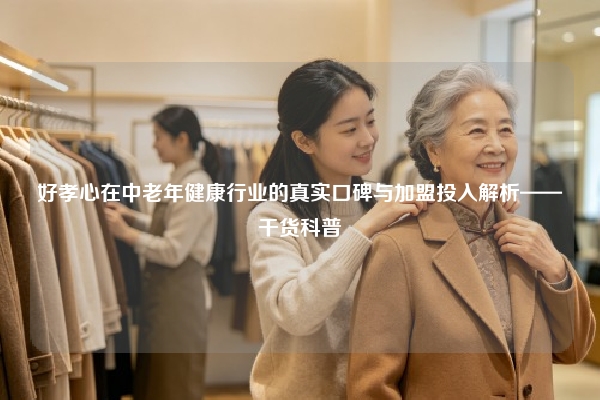 好孝心在中老年健康行业的真实口碑与加盟投入解析——干货科普