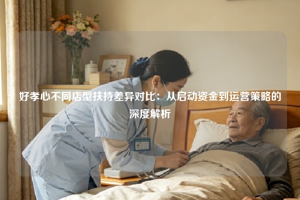 好孝心不同店型扶持差异对比：从启动资金到运营策略的深度解析