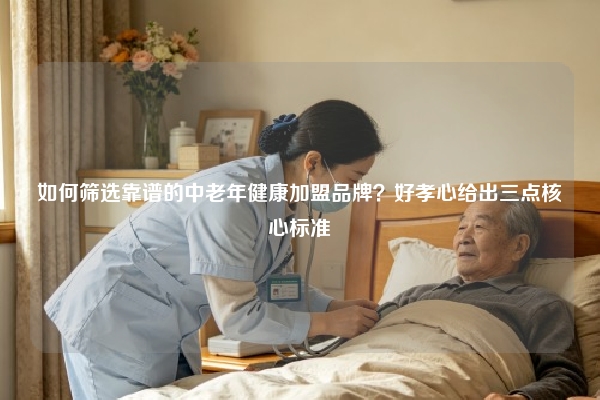 如何筛选靠谱的中老年健康加盟品牌？好孝心给出三点核心标准