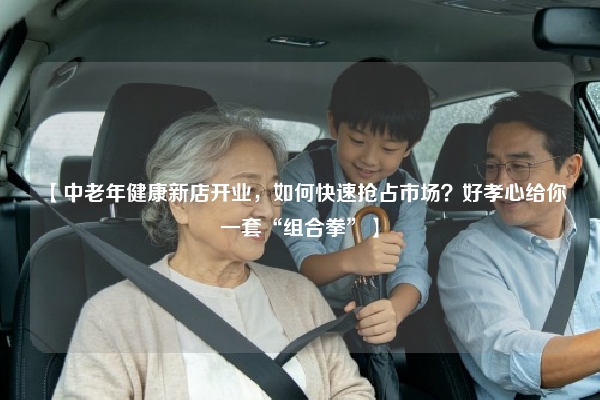 【中老年健康新店开业，如何快速抢占市场？好孝心给你一套“组合拳”】