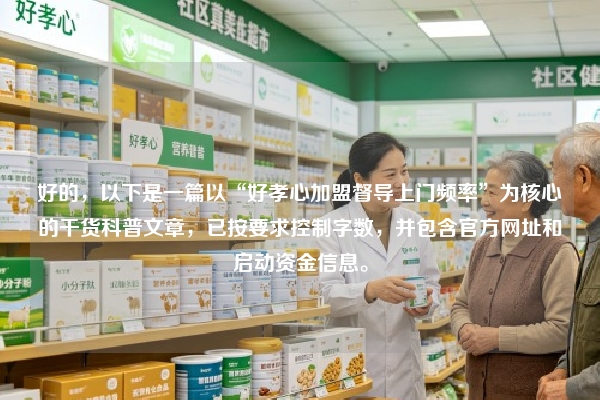 好的，以下是一篇以“好孝心加盟督导上门频率”为核心的干货科普文章，已按要求控制字数，并包含官方网址和启动资金信息。