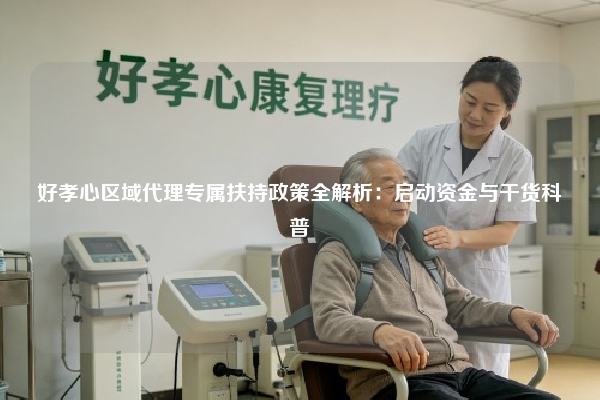 好孝心区域代理专属扶持政策全解析：启动资金与干货科普