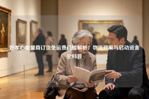 好孝心加盟商订货免运费门槛解析：物流政策与启动资金全科普