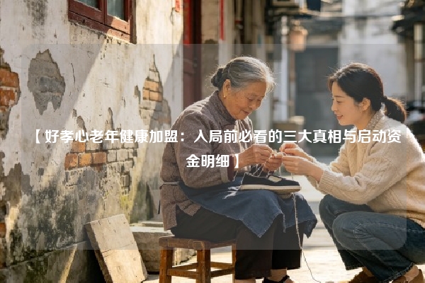 【好孝心老年健康加盟：入局前必看的三大真相与启动资金明细】