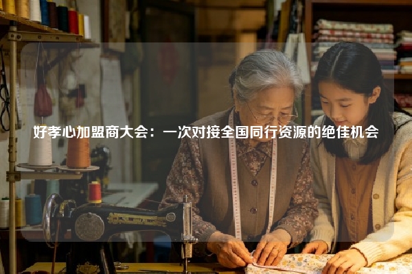 好孝心加盟商大会：一次对接全国同行资源的绝佳机会