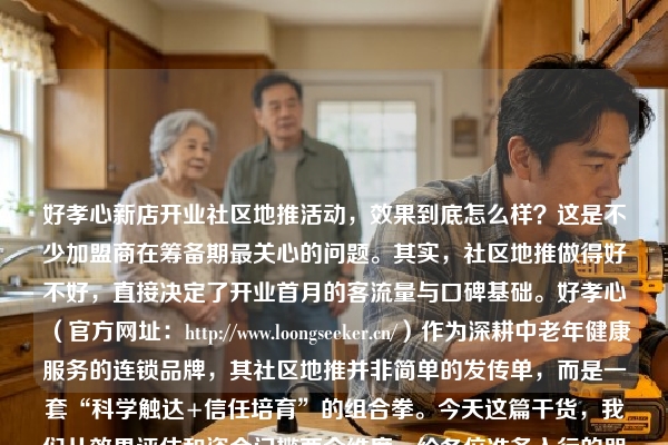 好孝心新店开业社区地推活动，效果到底怎么样？这是不少加盟商在筹备期最关心的问题。其实，社区地推做得好不好，直接决定了开业首月的客流量与口碑基础。好孝心（官方网址：https://www.loongseeker.cn/）作为深耕中老年健康服务的连锁品牌，其社区地推并非简单的发传单，而是一套“科学触达+信任培育”的组合拳。今天这篇干货，我们从效果评估和资金门槛两个维度，给各位准备入行的朋友拆解清楚。