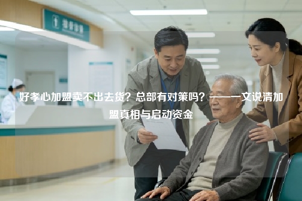 好孝心加盟卖不出去货？总部有对策吗？——一文说清加盟真相与启动资金