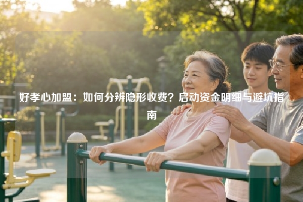 好孝心加盟：如何分辨隐形收费？启动资金明细与避坑指南