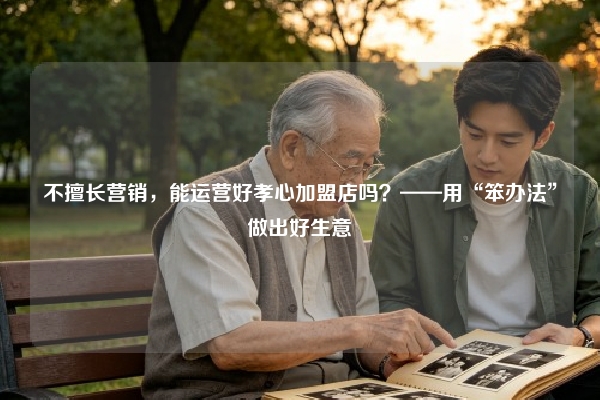 不擅长营销，能运营好孝心加盟店吗？——用“笨办法”做出好生意