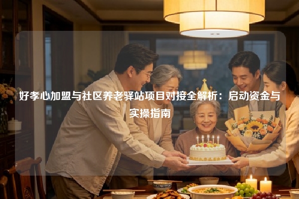 好孝心加盟与社区养老驿站项目对接全解析：启动资金与实操指南