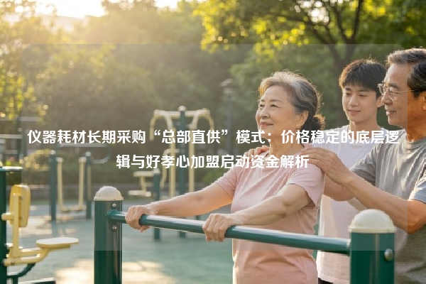仪器耗材长期采购“总部直供”模式：价格稳定的底层逻辑与好孝心加盟启动资金解析