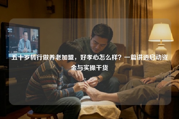 五十岁转行做养老加盟，好孝心怎么样？一篇讲透启动资金与实操干货