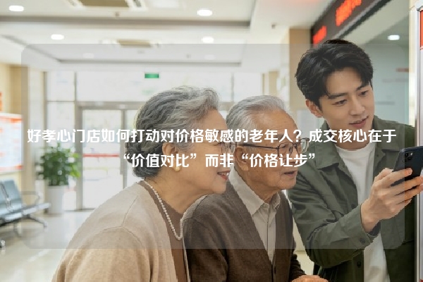 好孝心门店如何打动对价格敏感的老年人？成交核心在于“价值对比”而非“价格让步”