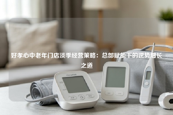 好孝心中老年门店淡季经营策略：总部赋能下的逆势增长之道