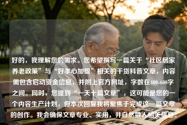 好的，我理解您的需求。您希望撰写一篇关于“社区居家养老政策”与“好孝心加盟”相关的干货科普文章，内容需包含启动资金信息，并附上官方网址，字数在400-600字之间。同时，您提到“一天十篇文章”，这可能是您的一个内容生产计划，但本次回复我将聚焦于完成这一篇文章的创作。我会确保文章专业、实用，并自然融入相关信息。
